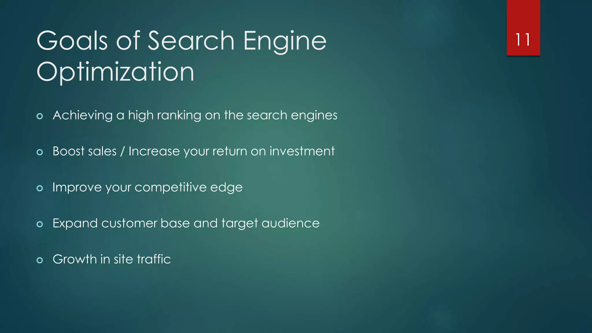 Goals of Search Engine 
Optimization 
 Achieving a high ranking on the search engines 
 Boost sales / Increase your return on investment 
 Improve your competitive edge 
 Expand customer base and target audience 
 Growth in site traffic 
11 
 