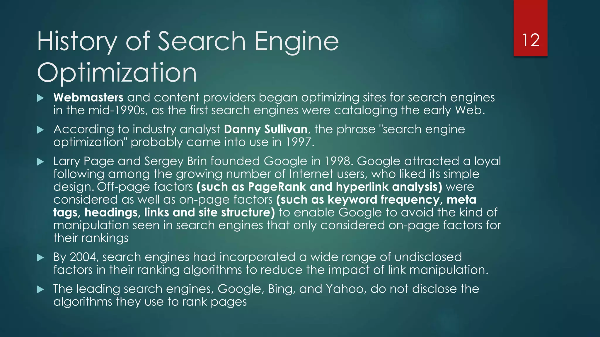 History of Search Engine 
Optimization 
 Webmasters and content providers began optimizing sites for search engines 
in the mid-1990s, as the first search engines were cataloging the early Web. 
 According to industry analyst Danny Sullivan, the phrase "search engine 
optimization" probably came into use in 1997. 
 Larry Page and Sergey Brin founded Google in 1998. Google attracted a loyal 
following among the growing number of Internet users, who liked its simple 
design. Off-page factors (such as PageRank and hyperlink analysis) were 
considered as well as on-page factors (such as keyword frequency, meta 
tags, headings, links and site structure) to enable Google to avoid the kind of 
manipulation seen in search engines that only considered on-page factors for 
their rankings 
 By 2004, search engines had incorporated a wide range of undisclosed 
factors in their ranking algorithms to reduce the impact of link manipulation. 
 The leading search engines, Google, Bing, and Yahoo, do not disclose the 
algorithms they use to rank pages 
12 
 