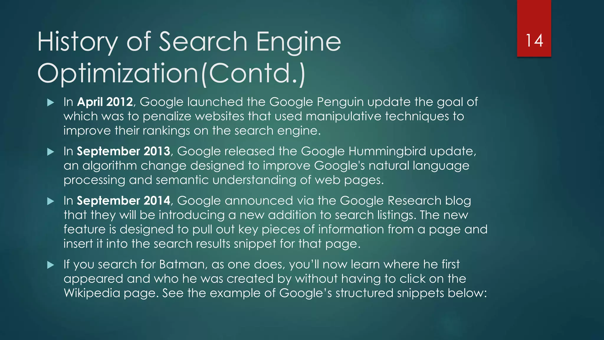 History of Search Engine 
Optimization(Contd.) 
 In April 2012, Google launched the Google Penguin update the goal of 
which was to penalize websites that used manipulative techniques to 
improve their rankings on the search engine. 
 In September 2013, Google released the Google Hummingbird update, 
an algorithm change designed to improve Google's natural language 
processing and semantic understanding of web pages. 
 In September 2014, Google announced via the Google Research blog 
that they will be introducing a new addition to search listings. The new 
feature is designed to pull out key pieces of information from a page and 
insert it into the search results snippet for that page. 
 If you search for Batman, as one does, you’ll now learn where he first 
appeared and who he was created by without having to click on the 
Wikipedia page. See the example of Google’s structured snippets below: 
14 
 