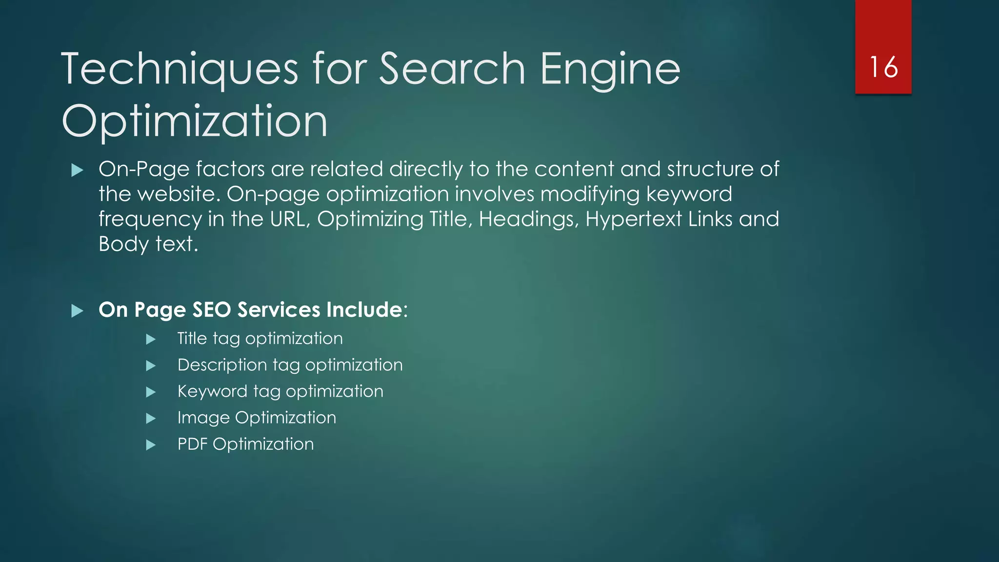Techniques for Search Engine 
Optimization 
 On-Page factors are related directly to the content and structure of 
the website. On-page optimization involves modifying keyword 
frequency in the URL, Optimizing Title, Headings, Hypertext Links and 
Body text. 
 On Page SEO Services Include: 
 Title tag optimization 
 Description tag optimization 
 Keyword tag optimization 
 Image Optimization 
 PDF Optimization 
16 
 