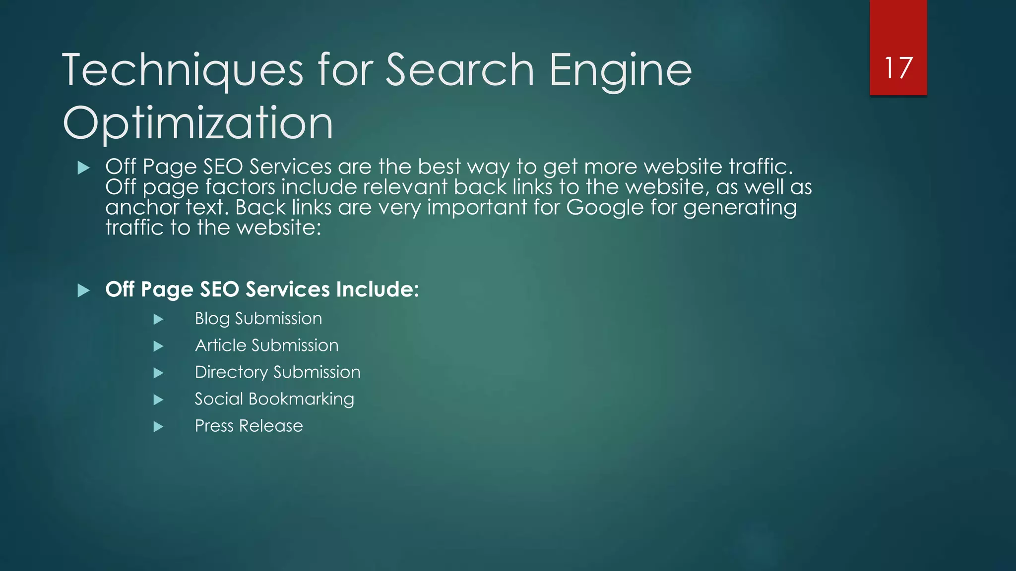 Techniques for Search Engine 
Optimization 
 Off Page SEO Services are the best way to get more website traffic. 
Off page factors include relevant back links to the website, as well as 
anchor text. Back links are very important for Google for generating 
traffic to the website: 
 Off Page SEO Services Include: 
 Blog Submission 
 Article Submission 
 Directory Submission 
 Social Bookmarking 
 Press Release 
17 
 