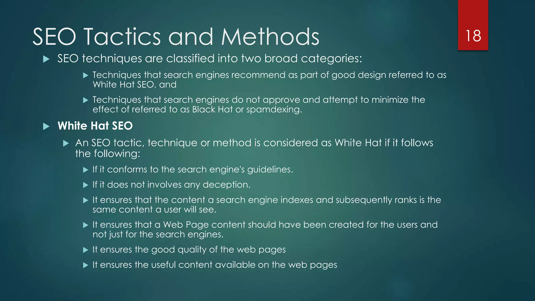 SEO Tactics and Methods 
 SEO techniques are classified into two broad categories: 
 Techniques that search engines recommend as part of good design referred to as 
White Hat SEO, and 
 Techniques that search engines do not approve and attempt to minimize the 
effect of referred to as Black Hat or spamdexing. 
 White Hat SEO 
 An SEO tactic, technique or method is considered as White Hat if it follows 
the following: 
 If it conforms to the search engine's guidelines. 
 If it does not involves any deception. 
 It ensures that the content a search engine indexes and subsequently ranks is the 
same content a user will see. 
 It ensures that a Web Page content should have been created for the users and 
not just for the search engines. 
 It ensures the good quality of the web pages 
 It ensures the useful content available on the web pages 
18 
 