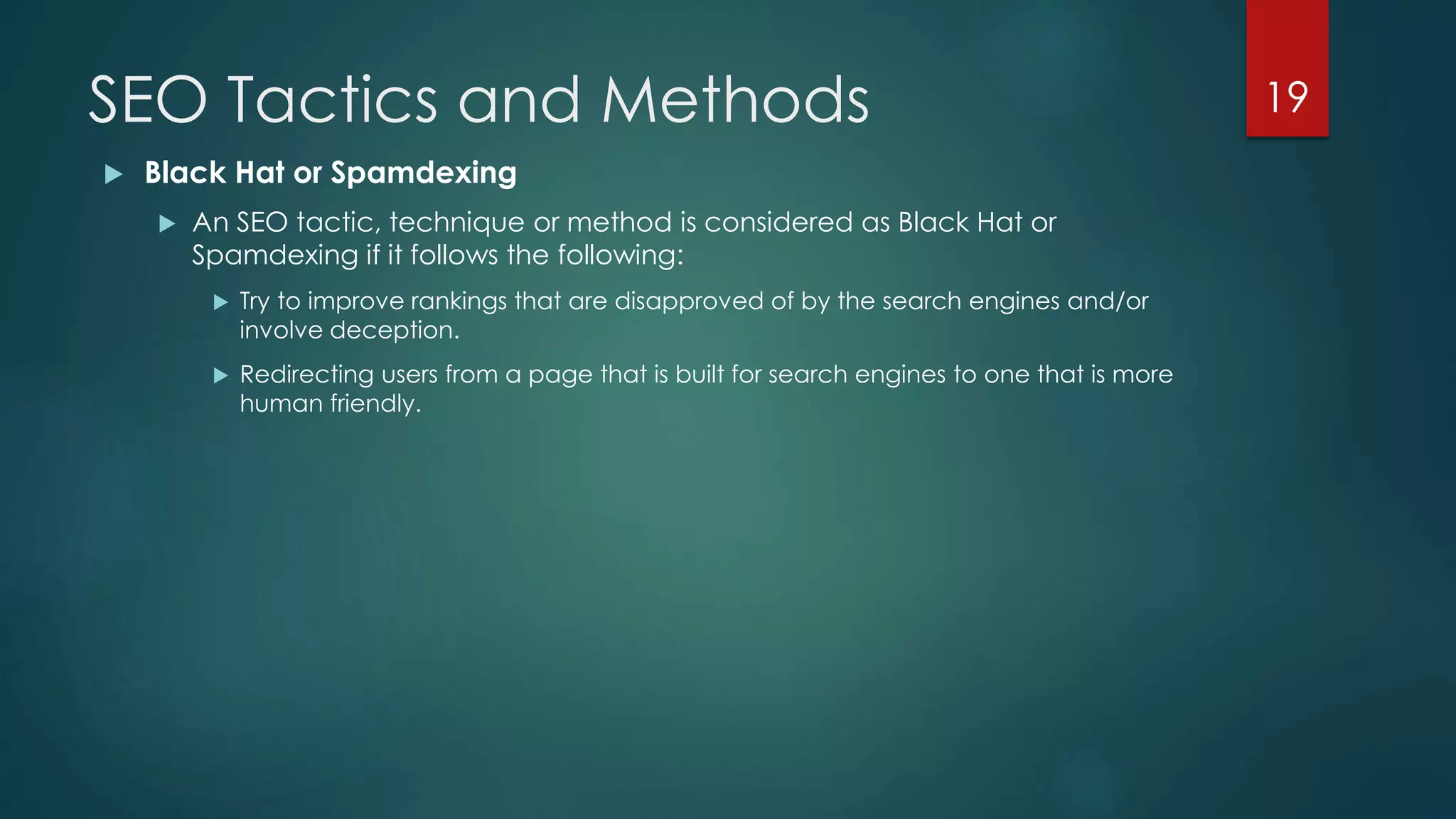 SEO Tactics and Methods 
 Black Hat or Spamdexing 
 An SEO tactic, technique or method is considered as Black Hat or 
Spamdexing if it follows the following: 
 Try to improve rankings that are disapproved of by the search engines and/or 
involve deception. 
 Redirecting users from a page that is built for search engines to one that is more 
human friendly. 
19 
 