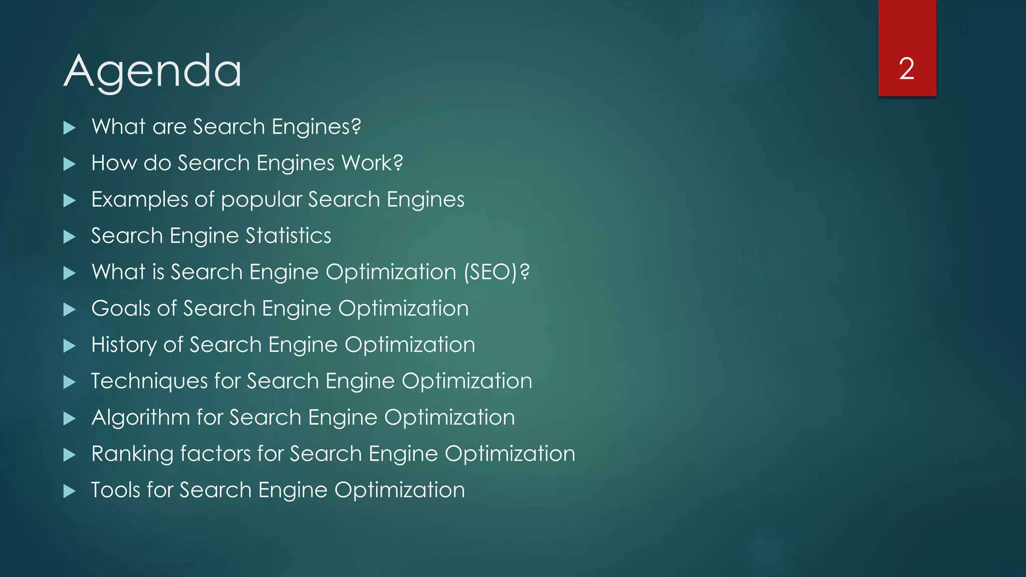 Agenda 
 What are Search Engines? 
 How do Search Engines Work? 
 Examples of popular Search Engines 
 Search Engine Statistics 
 What is Search Engine Optimization (SEO)? 
 Goals of Search Engine Optimization 
 History of Search Engine Optimization 
 Techniques for Search Engine Optimization 
 Algorithm for Search Engine Optimization 
 Ranking factors for Search Engine Optimization 
 Tools for Search Engine Optimization 
2 
 