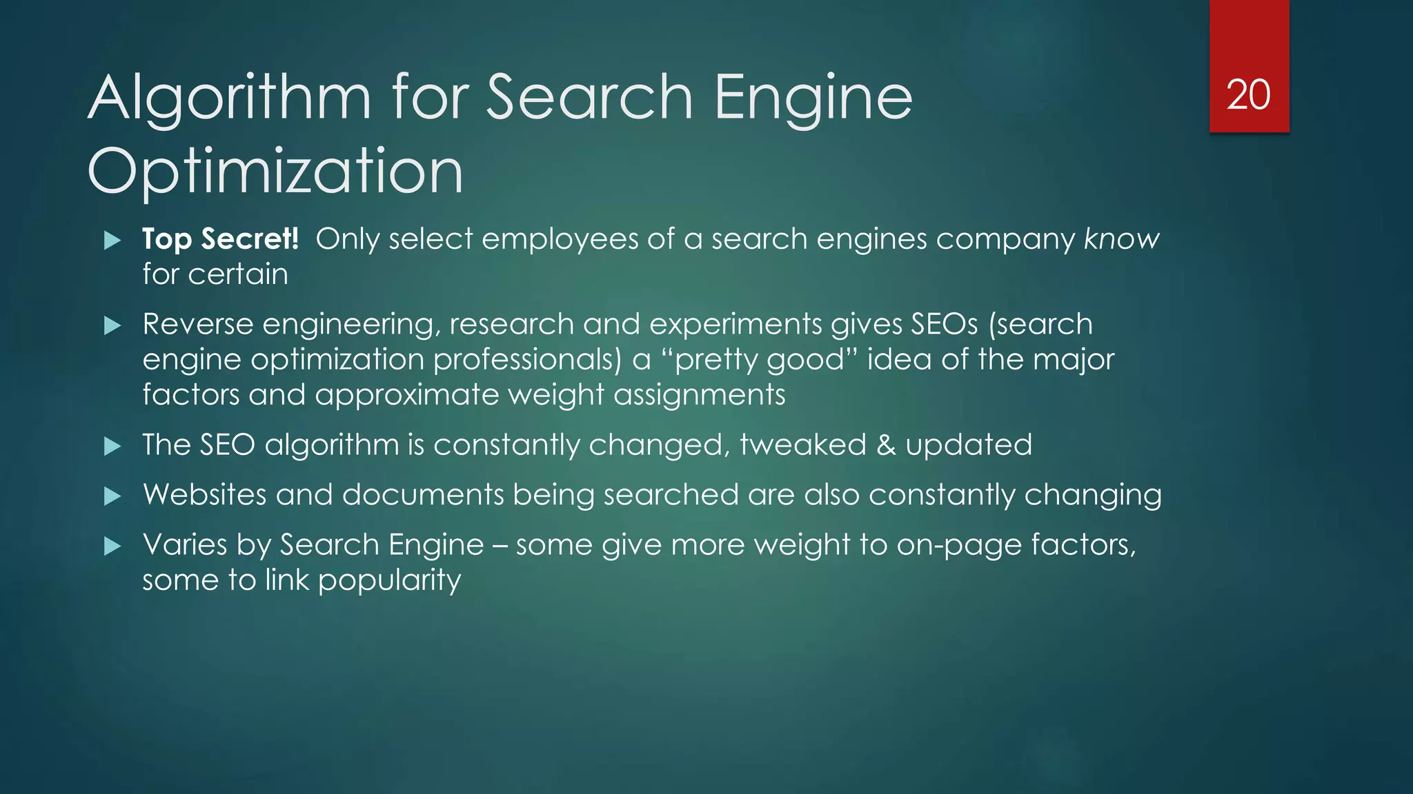 Algorithm for Search Engine 
Optimization 
 Top Secret! Only select employees of a search engines company know 
for certain 
 Reverse engineering, research and experiments gives SEOs (search 
engine optimization professionals) a “pretty good” idea of the major 
factors and approximate weight assignments 
 The SEO algorithm is constantly changed, tweaked & updated 
 Websites and documents being searched are also constantly changing 
 Varies by Search Engine – some give more weight to on-page factors, 
some to link popularity 
20 
 