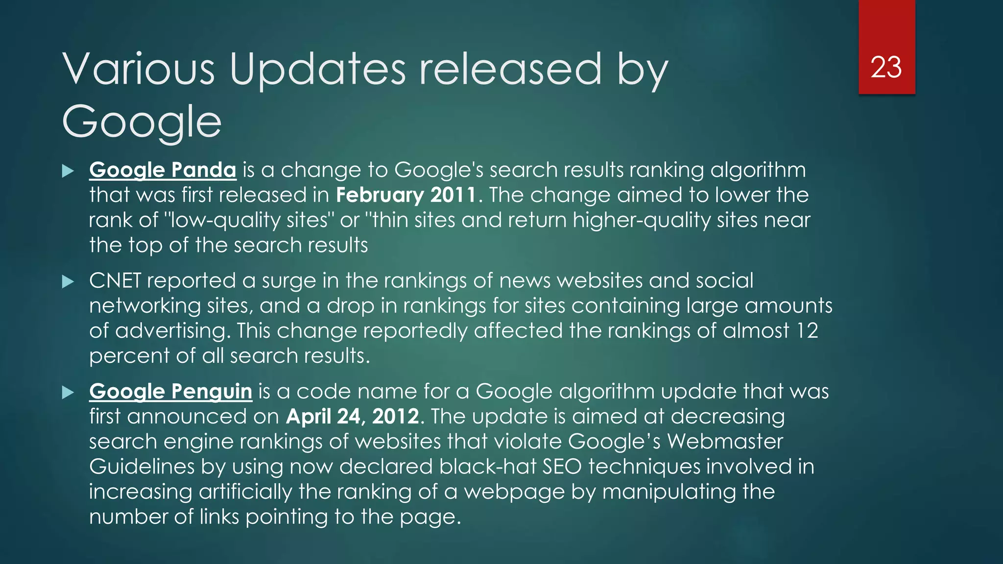 Various Updates released by 
Google 
23 
 Google Panda is a change to Google's search results ranking algorithm 
that was first released in February 2011. The change aimed to lower the 
rank of "low-quality sites" or "thin sites and return higher-quality sites near 
the top of the search results 
 CNET reported a surge in the rankings of news websites and social 
networking sites, and a drop in rankings for sites containing large amounts 
of advertising. This change reportedly affected the rankings of almost 12 
percent of all search results. 
 Google Penguin is a code name for a Google algorithm update that was 
first announced on April 24, 2012. The update is aimed at decreasing 
search engine rankings of websites that violate Google’s Webmaster 
Guidelines by using now declared black-hat SEO techniques involved in 
increasing artificially the ranking of a webpage by manipulating the 
number of links pointing to the page. 
 