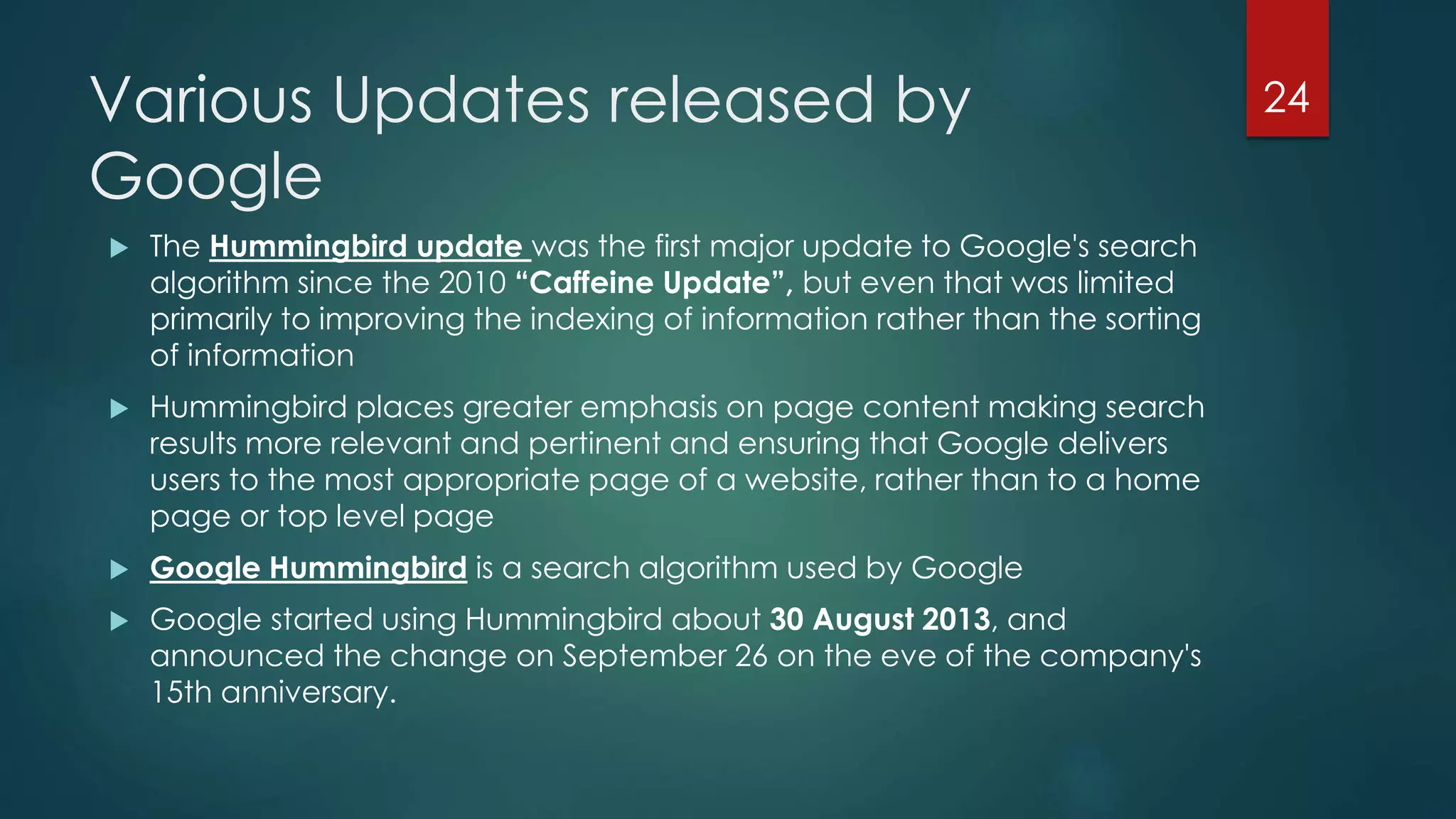 Various Updates released by 
Google 
 The Hummingbird update was the first major update to Google's search 
algorithm since the 2010 “Caffeine Update”, but even that was limited 
primarily to improving the indexing of information rather than the sorting 
of information 
 Hummingbird places greater emphasis on page content making search 
results more relevant and pertinent and ensuring that Google delivers 
users to the most appropriate page of a website, rather than to a home 
page or top level page 
 Google Hummingbird is a search algorithm used by Google 
 Google started using Hummingbird about 30 August 2013, and 
announced the change on September 26 on the eve of the company's 
15th anniversary. 
24 
 