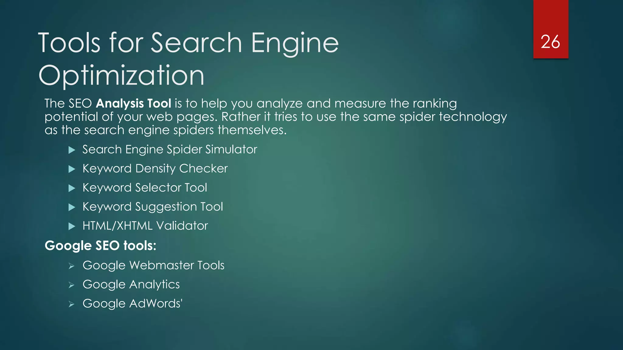 Tools for Search Engine 
Optimization 
The SEO Analysis Tool is to help you analyze and measure the ranking 
potential of your web pages. Rather it tries to use the same spider technology 
as the search engine spiders themselves. 
 Search Engine Spider Simulator 
 Keyword Density Checker 
 Keyword Selector Tool 
 Keyword Suggestion Tool 
 HTML/XHTML Validator 
Google SEO tools: 
 Google Webmaster Tools 
 Google Analytics 
 Google AdWords' 
26 
 