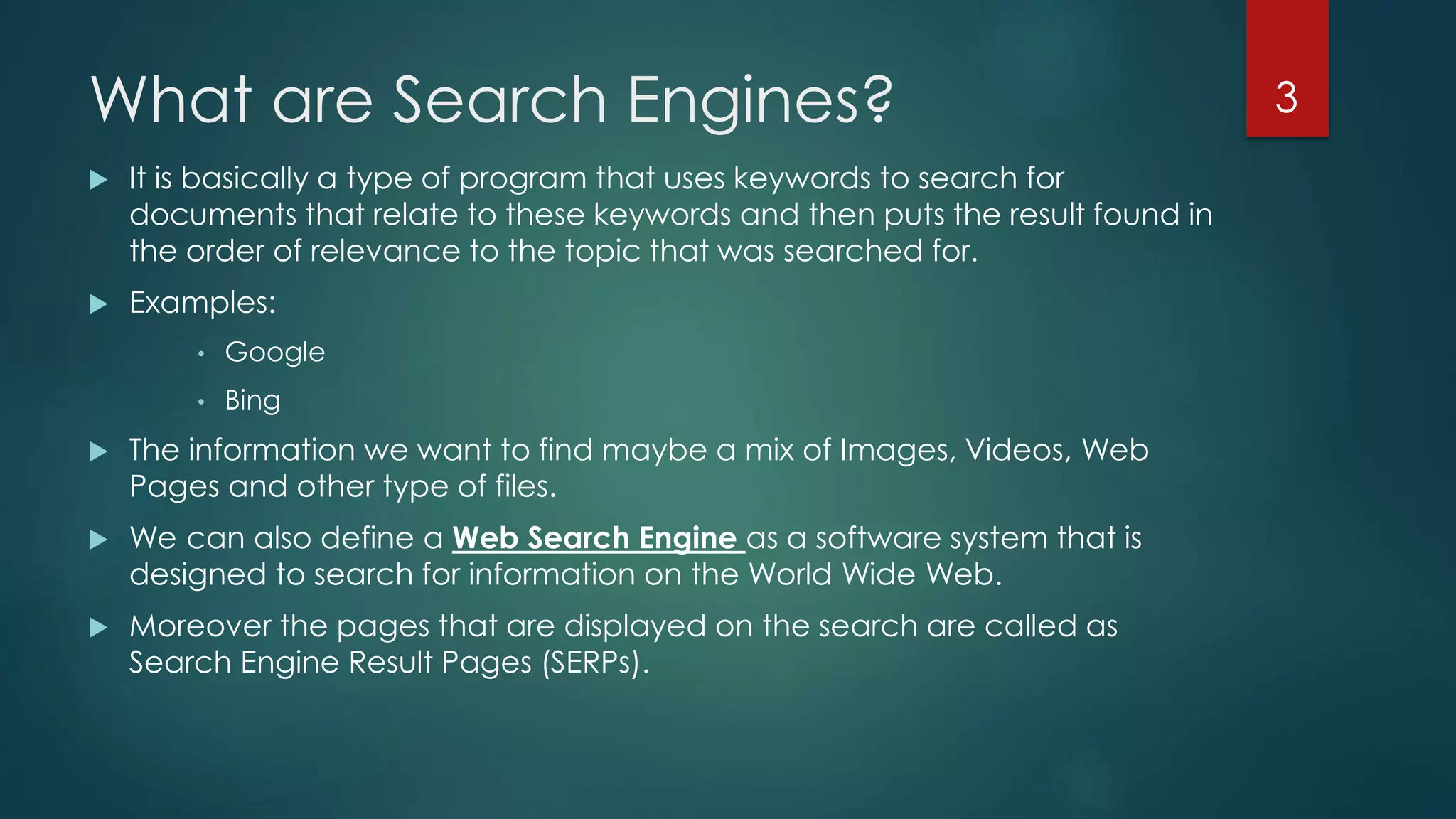 What are Search Engines? 
 It is basically a type of program that uses keywords to search for 
documents that relate to these keywords and then puts the result found in 
the order of relevance to the topic that was searched for. 
 Examples: 
• Google 
• Bing 
 The information we want to find maybe a mix of Images, Videos, Web 
Pages and other type of files. 
 We can also define a Web Search Engine as a software system that is 
designed to search for information on the World Wide Web. 
 Moreover the pages that are displayed on the search are called as 
Search Engine Result Pages (SERPs). 
3 
 