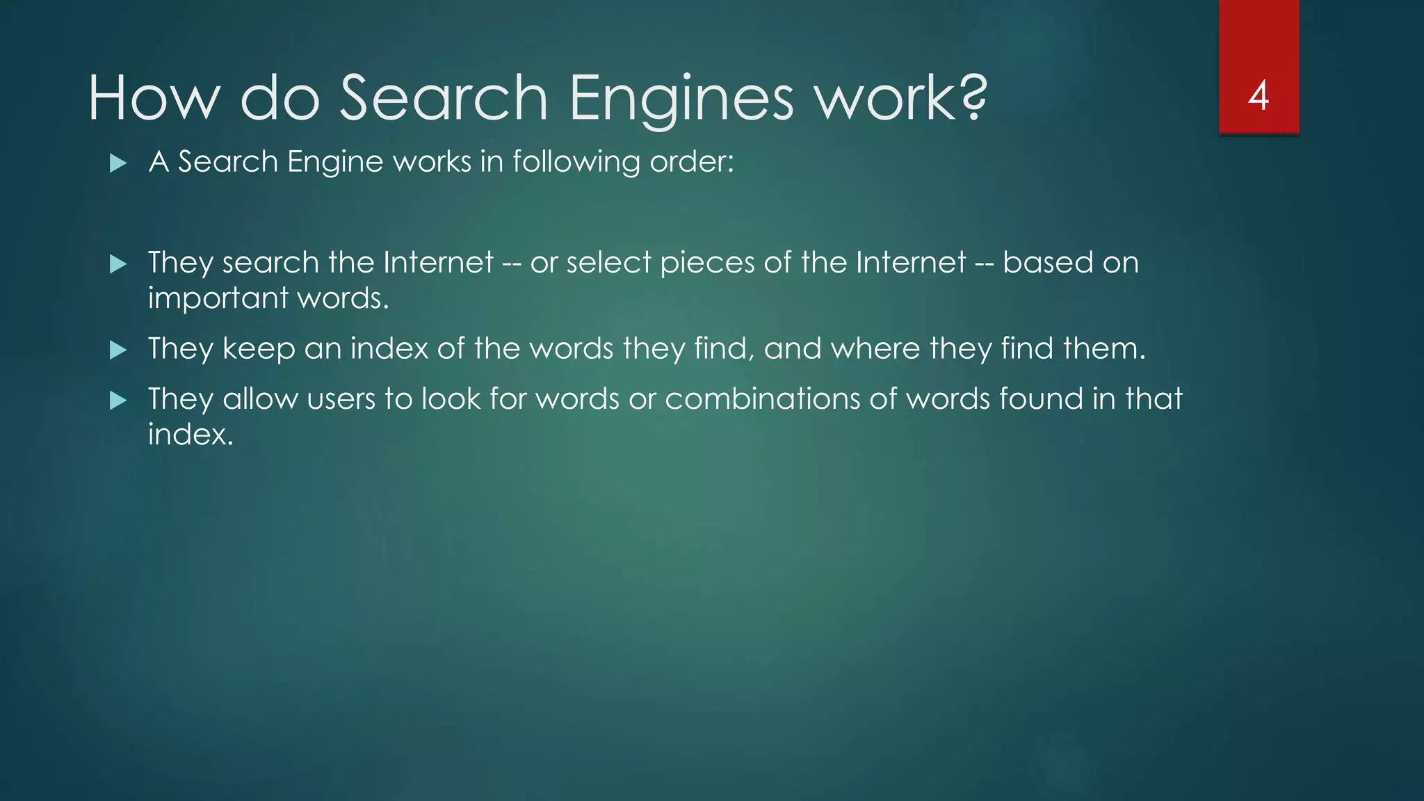 How do Search Engines work? 
 A Search Engine works in following order: 
 They search the Internet -- or select pieces of the Internet -- based on 
important words. 
 They keep an index of the words they find, and where they find them. 
 They allow users to look for words or combinations of words found in that 
index. 
4 
 