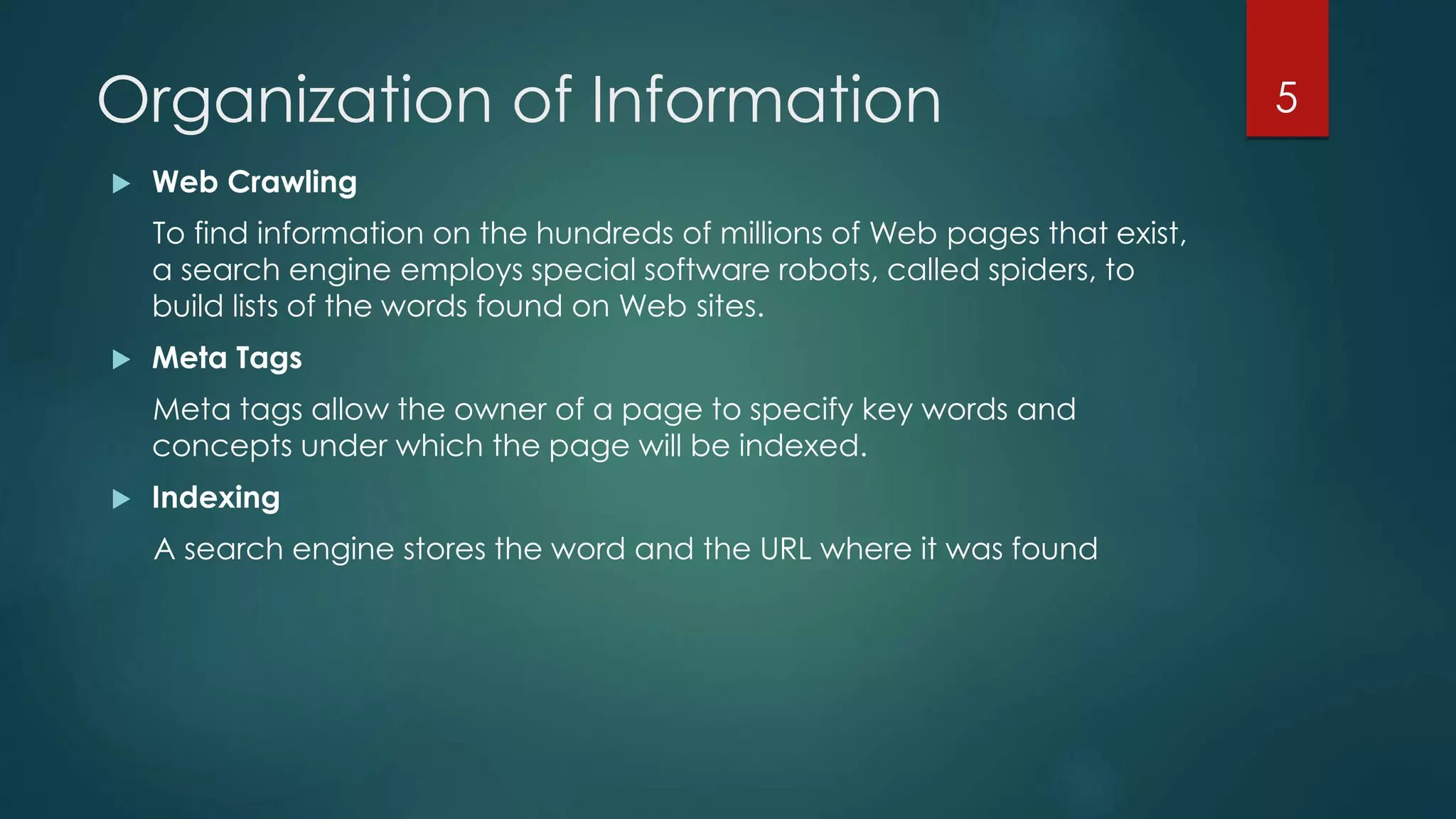Organization of Information 
 Web Crawling 
To find information on the hundreds of millions of Web pages that exist, 
a search engine employs special software robots, called spiders, to 
build lists of the words found on Web sites. 
 Meta Tags 
Meta tags allow the owner of a page to specify key words and 
concepts under which the page will be indexed. 
 Indexing 
A search engine stores the word and the URL where it was found 
5 
 
