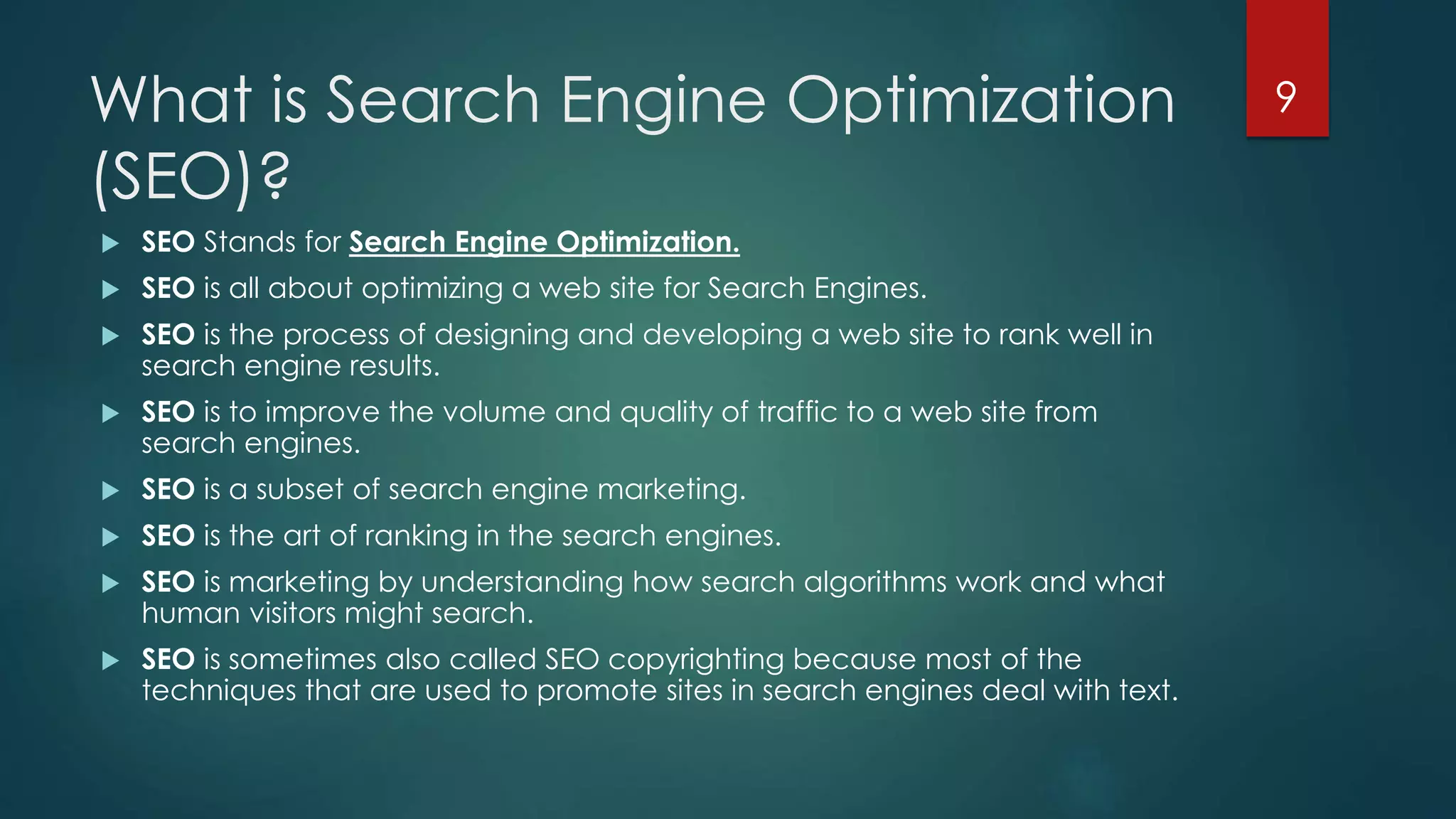 What is Search Engine Optimization 
(SEO)? 
 SEO Stands for Search Engine Optimization. 
 SEO is all about optimizing a web site for Search Engines. 
 SEO is the process of designing and developing a web site to rank well in 
search engine results. 
 SEO is to improve the volume and quality of traffic to a web site from 
search engines. 
 SEO is a subset of search engine marketing. 
 SEO is the art of ranking in the search engines. 
 SEO is marketing by understanding how search algorithms work and what 
human visitors might search. 
 SEO is sometimes also called SEO copyrighting because most of the 
techniques that are used to promote sites in search engines deal with text. 
9 
 