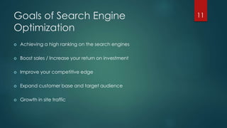 Goals of Search Engine 
Optimization 
 Achieving a high ranking on the search engines 
 Boost sales / Increase your return on investment 
 Improve your competitive edge 
 Expand customer base and target audience 
 Growth in site traffic 
11 
 