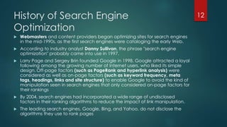 History of Search Engine 
Optimization 
 Webmasters and content providers began optimizing sites for search engines 
in the mid-1990s, as the first search engines were cataloging the early Web. 
 According to industry analyst Danny Sullivan, the phrase "search engine 
optimization" probably came into use in 1997. 
 Larry Page and Sergey Brin founded Google in 1998. Google attracted a loyal 
following among the growing number of Internet users, who liked its simple 
design. Off-page factors (such as PageRank and hyperlink analysis) were 
considered as well as on-page factors (such as keyword frequency, meta 
tags, headings, links and site structure) to enable Google to avoid the kind of 
manipulation seen in search engines that only considered on-page factors for 
their rankings 
 By 2004, search engines had incorporated a wide range of undisclosed 
factors in their ranking algorithms to reduce the impact of link manipulation. 
 The leading search engines, Google, Bing, and Yahoo, do not disclose the 
algorithms they use to rank pages 
12 
 