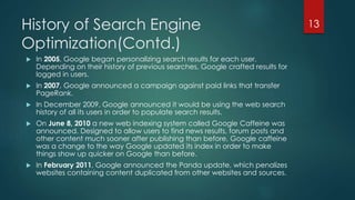 History of Search Engine 
Optimization(Contd.) 
 In 2005, Google began personalizing search results for each user. 
Depending on their history of previous searches, Google crafted results for 
logged in users. 
 In 2007, Google announced a campaign against paid links that transfer 
PageRank. 
 In December 2009, Google announced it would be using the web search 
history of all its users in order to populate search results. 
 On June 8, 2010 a new web indexing system called Google Caffeine was 
announced. Designed to allow users to find news results, forum posts and 
other content much sooner after publishing than before, Google caffeine 
was a change to the way Google updated its index in order to make 
things show up quicker on Google than before. 
 In February 2011, Google announced the Panda update, which penalizes 
websites containing content duplicated from other websites and sources. 
13 
 