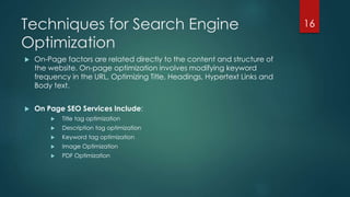 Techniques for Search Engine 
Optimization 
 On-Page factors are related directly to the content and structure of 
the website. On-page optimization involves modifying keyword 
frequency in the URL, Optimizing Title, Headings, Hypertext Links and 
Body text. 
 On Page SEO Services Include: 
 Title tag optimization 
 Description tag optimization 
 Keyword tag optimization 
 Image Optimization 
 PDF Optimization 
16 
 