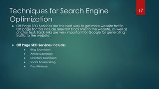 Techniques for Search Engine 
Optimization 
 Off Page SEO Services are the best way to get more website traffic. 
Off page factors include relevant back links to the website, as well as 
anchor text. Back links are very important for Google for generating 
traffic to the website: 
 Off Page SEO Services Include: 
 Blog Submission 
 Article Submission 
 Directory Submission 
 Social Bookmarking 
 Press Release 
17 
 