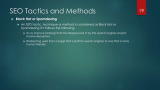 SEO Tactics and Methods 
 Black Hat or Spamdexing 
 An SEO tactic, technique or method is considered as Black Hat or 
Spamdexing if it follows the following: 
 Try to improve rankings that are disapproved of by the search engines and/or 
involve deception. 
 Redirecting users from a page that is built for search engines to one that is more 
human friendly. 
19 
 