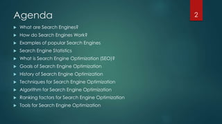 Agenda 
 What are Search Engines? 
 How do Search Engines Work? 
 Examples of popular Search Engines 
 Search Engine Statistics 
 What is Search Engine Optimization (SEO)? 
 Goals of Search Engine Optimization 
 History of Search Engine Optimization 
 Techniques for Search Engine Optimization 
 Algorithm for Search Engine Optimization 
 Ranking factors for Search Engine Optimization 
 Tools for Search Engine Optimization 
2 
 
