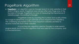 PageRank Algorithm 
 PageRank is an algorithm used by Google Search to rank websites in their 
search engine results. PageRank was named after Larry Page one of the 
founders of Google. PageRank is a way of measuring the importance of 
website pages. According to Google: 
- PageRank works by counting the number and quality of links 
to a page to determine a rough estimate of how important the website is. 
The underlying assumption is that more important websites are likely to 
receive more links from other websites. 
- It is not the only algorithm used by Google to order search 
engine results, but it is the first algorithm that was used by the company, and 
it is the best-known. 
21 
 