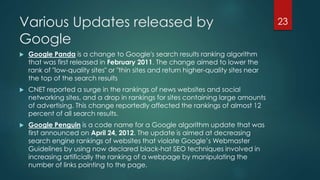 Various Updates released by 
Google 
23 
 Google Panda is a change to Google's search results ranking algorithm 
that was first released in February 2011. The change aimed to lower the 
rank of "low-quality sites" or "thin sites and return higher-quality sites near 
the top of the search results 
 CNET reported a surge in the rankings of news websites and social 
networking sites, and a drop in rankings for sites containing large amounts 
of advertising. This change reportedly affected the rankings of almost 12 
percent of all search results. 
 Google Penguin is a code name for a Google algorithm update that was 
first announced on April 24, 2012. The update is aimed at decreasing 
search engine rankings of websites that violate Google’s Webmaster 
Guidelines by using now declared black-hat SEO techniques involved in 
increasing artificially the ranking of a webpage by manipulating the 
number of links pointing to the page. 
 
