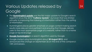 Various Updates released by 
Google 
 The Hummingbird update was the first major update to Google's search 
algorithm since the 2010 “Caffeine Update”, but even that was limited 
primarily to improving the indexing of information rather than the sorting 
of information 
 Hummingbird places greater emphasis on page content making search 
results more relevant and pertinent and ensuring that Google delivers 
users to the most appropriate page of a website, rather than to a home 
page or top level page 
 Google Hummingbird is a search algorithm used by Google 
 Google started using Hummingbird about 30 August 2013, and 
announced the change on September 26 on the eve of the company's 
15th anniversary. 
24 
 
