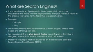 What are Search Engines? 
 It is basically a type of program that uses keywords to search for 
documents that relate to these keywords and then puts the result found in 
the order of relevance to the topic that was searched for. 
 Examples: 
• Google 
• Bing 
 The information we want to find maybe a mix of Images, Videos, Web 
Pages and other type of files. 
 We can also define a Web Search Engine as a software system that is 
designed to search for information on the World Wide Web. 
 Moreover the pages that are displayed on the search are called as 
Search Engine Result Pages (SERPs). 
3 
 