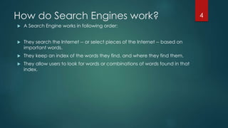 How do Search Engines work? 
 A Search Engine works in following order: 
 They search the Internet -- or select pieces of the Internet -- based on 
important words. 
 They keep an index of the words they find, and where they find them. 
 They allow users to look for words or combinations of words found in that 
index. 
4 
 