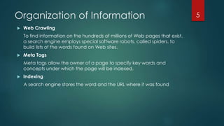 Organization of Information 
 Web Crawling 
To find information on the hundreds of millions of Web pages that exist, 
a search engine employs special software robots, called spiders, to 
build lists of the words found on Web sites. 
 Meta Tags 
Meta tags allow the owner of a page to specify key words and 
concepts under which the page will be indexed. 
 Indexing 
A search engine stores the word and the URL where it was found 
5 
 