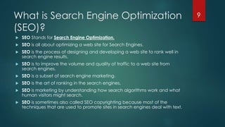 What is Search Engine Optimization 
(SEO)? 
 SEO Stands for Search Engine Optimization. 
 SEO is all about optimizing a web site for Search Engines. 
 SEO is the process of designing and developing a web site to rank well in 
search engine results. 
 SEO is to improve the volume and quality of traffic to a web site from 
search engines. 
 SEO is a subset of search engine marketing. 
 SEO is the art of ranking in the search engines. 
 SEO is marketing by understanding how search algorithms work and what 
human visitors might search. 
 SEO is sometimes also called SEO copyrighting because most of the 
techniques that are used to promote sites in search engines deal with text. 
9 
 