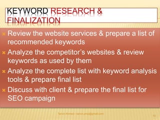 KEYWORD RESEARCH & 
FINALIZATION 
 Review the website services & prepare a list of 
recommended keywords 
 Analyze the competitor’s websites & review 
keywords as used by them 
 Analyze the complete list with keyword analysis 
tools & prepare final list 
 Discuss with client & prepare the final list for 
SEO campaign 
Tanvir Ahmed—tanvir.pmp@gmail.com 
10 
 