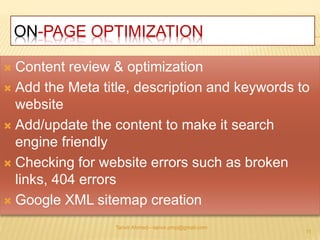 ON-PAGE OPTIMIZATION 
 Content review & optimization 
 Add the Meta title, description and keywords to 
website 
 Add/update the content to make it search 
engine friendly 
 Checking for website errors such as broken 
links, 404 errors 
 Google XML sitemap creation 
Tanvir Ahmed—tanvir.pmp@gmail.com 
11 
 