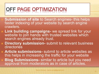 OFF PAGE OPTIMIZATION 
 Submission of site to Search engines- this helps 
faster indexing of your website by search engine 
crawlers. 
 Link building campaigns- we spread link for your 
website to join hands with trusted websites which 
search engines already trust. 
 Directory submission- submit to relevant business 
directories 
 Article submissions- submit to article websites as 
this helps in increasing the traffic for your website 
 Blog Submissions- similar to article but you need 
approval from moderators as in case of articles. 
Tanvir Ahmed—tanvir.pmp@gmail.com 
12 
 