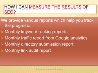 HOW I CAN MEASURE THE RESULTS OF 
SEO? 
We provide various reports which help you track 
the progress: 
 Monthly keyword ranking reports 
 Monthly traffic report from Google analytics 
 Monthly directory submission report 
 Monthly link audit report 
Tanvir Ahmed—tanvir.pmp@gmail.com 
13 
 