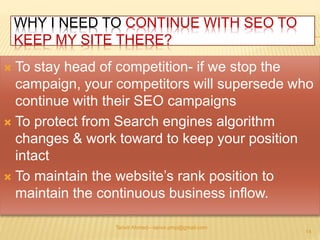 WHY I NEED TO CONTINUE WITH SEO TO 
KEEP MY SITE THERE? 
 To stay head of competition- if we stop the 
campaign, your competitors will supersede who 
continue with their SEO campaigns 
 To protect from Search engines algorithm 
changes & work toward to keep your position 
intact 
 To maintain the website’s rank position to 
maintain the continuous business inflow. 
Tanvir Ahmed—tanvir.pmp@gmail.com 
14 
