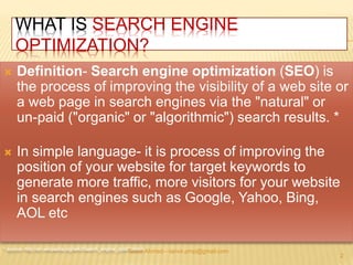 WHAT IS SEARCH ENGINE 
OPTIMIZATION? 
 Definition- Search engine optimization (SEO) is 
the process of improving the visibility of a web site or 
a web page in search engines via the "natural" or 
un-paid ("organic" or "algorithmic") search results. * 
 In simple language- it is process of improving the 
position of your website for target keywords to 
generate more traffic, more visitors for your website 
in search engines such as Google, Yahoo, Bing, 
AOL etc 
* source- http://en.wikipedia.org/wiki/Search_engine_optimTiazantvioirnAhmed—tanvir.pmp@gmail.com 
2 
 