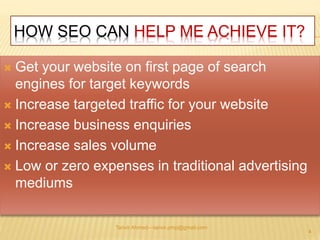 HOW SEO CAN HELP ME ACHIEVE IT? 
 Get your website on first page of search 
engines for target keywords 
 Increase targeted traffic for your website 
 Increase business enquiries 
 Increase sales volume 
 Low or zero expenses in traditional advertising 
mediums 
Tanvir Ahmed—tanvir.pmp@gmail.com 
4 
 