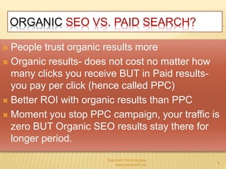 ORGANIC SEO VS. PAID SEARCH? 
 People trust organic results more 
 Organic results- does not cost no matter how 
many clicks you receive BUT in Paid results-you 
pay per click (hence called PPC) 
 Better ROI with organic results than PPC 
 Moment you stop PPC campaign, your traffic is 
zero BUT Organic SEO results stay there for 
longer period. 
Saamarth Technologies 
www.saamarth.net 6 
 