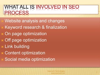 WHAT ALL IS INVOLVED IN SEO 
PROCESS 
Website analysis and changes 
 Keyword research & finalization 
 On page optimization 
 Off page optimization 
 Link building 
 Content optimization 
 Social media optimization 
Saamarth Technologies 
www.saamarth.net 7 
 