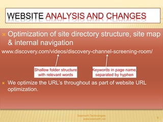 WEBSITE ANALYSIS AND CHANGES 
 Optimization of site directory structure, site map 
& internal navigation 
www.discovery.com/videos/discovery-channel-screening-room/ 
 We optimize the URL’s throughout as part of website URL 
optimization. 
Saamarth Technologies 
www.saamarth.net 9 
Shallow folder structure 
with relevant words 
Keywords in page name, 
separated by hyphen 
 