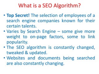 What is a SEO Algorithm?
• Top Secret! The selection of employees of a
search engine companies known for their
certain talents.
• Varies by Search Engine – some give more
weight to on-page factors, some to link
popularity.
• The SEO algorithm is constantly changed,
tweaked & updated.
• Websites and documents being searched
are also constantly changing.
 