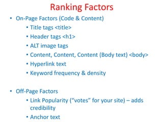 Ranking Factors
• On-Page Factors (Code & Content)
• Title tags <title>
• Header tags <h1>
• ALT image tags
• Content, Content, Content (Body text) <body>
• Hyperlink text
• Keyword frequency & density
• Off-Page Factors
• Link Popularity (“votes” for your site) – adds
credibility
• Anchor text
 