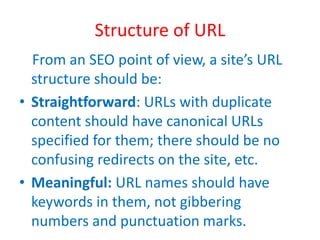 Structure of URL
From an SEO point of view, a site’s URL
structure should be:
• Straightforward: URLs with duplicate
content should have canonical URLs
specified for them; there should be no
confusing redirects on the site, etc.
• Meaningful: URL names should have
keywords in them, not gibbering
numbers and punctuation marks.
 