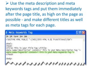  Use the meta description and meta
keywords tags and put them immediately
after the page title, as high on the page as
possible - and make different titles as well
as meta tags for each page.
 