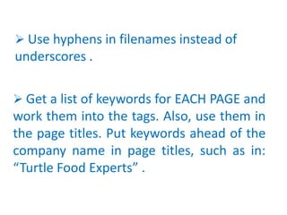  Get a list of keywords for EACH PAGE and
work them into the tags. Also, use them in
the page titles. Put keywords ahead of the
company name in page titles, such as in:
“Turtle Food Experts” .
 Use hyphens in filenames instead of
underscores .
 