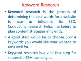 Keyword Research
• Keyword research is the process of
determining the best words for a website
to use to influence its SEO.
Conducting research helps marketers to
plan content strategies efficiently.
• A good start would be to choose 3 or 4
keywords you would like your website to
rank well for.
• Keyword research is a vital first step for
successful SEM campaigns.
 
