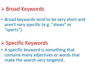  Broad Keywords
• Broad keywords tend to be very short and
aren't very specific (e.g. "shoes" or
"sports").
 Specific Keywords
• A specific keyword is something that
contains many adjectives or words that
make the search very targeted..
 