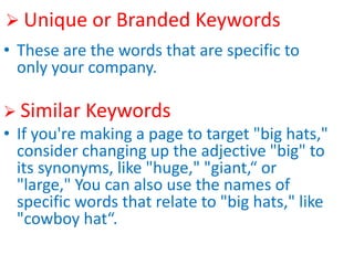  Unique or Branded Keywords
• These are the words that are specific to
only your company.
 Similar Keywords
• If you're making a page to target "big hats,"
consider changing up the adjective "big" to
its synonyms, like "huge," "giant,“ or
"large," You can also use the names of
specific words that relate to "big hats," like
"cowboy hat“.
 