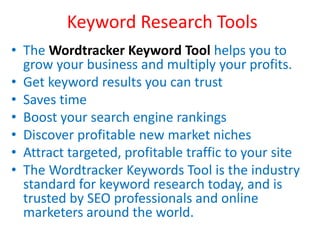 Keyword Research Tools
• The Wordtracker Keyword Tool helps you to
grow your business and multiply your profits.
• Get keyword results you can trust
• Saves time
• Boost your search engine rankings
• Discover profitable new market niches
• Attract targeted, profitable traffic to your site
• The Wordtracker Keywords Tool is the industry
standard for keyword research today, and is
trusted by SEO professionals and online
marketers around the world.
 