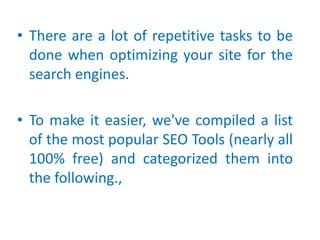 • There are a lot of repetitive tasks to be
done when optimizing your site for the
search engines.
• To make it easier, we've compiled a list
of the most popular SEO Tools (nearly all
100% free) and categorized them into
the following.,
 